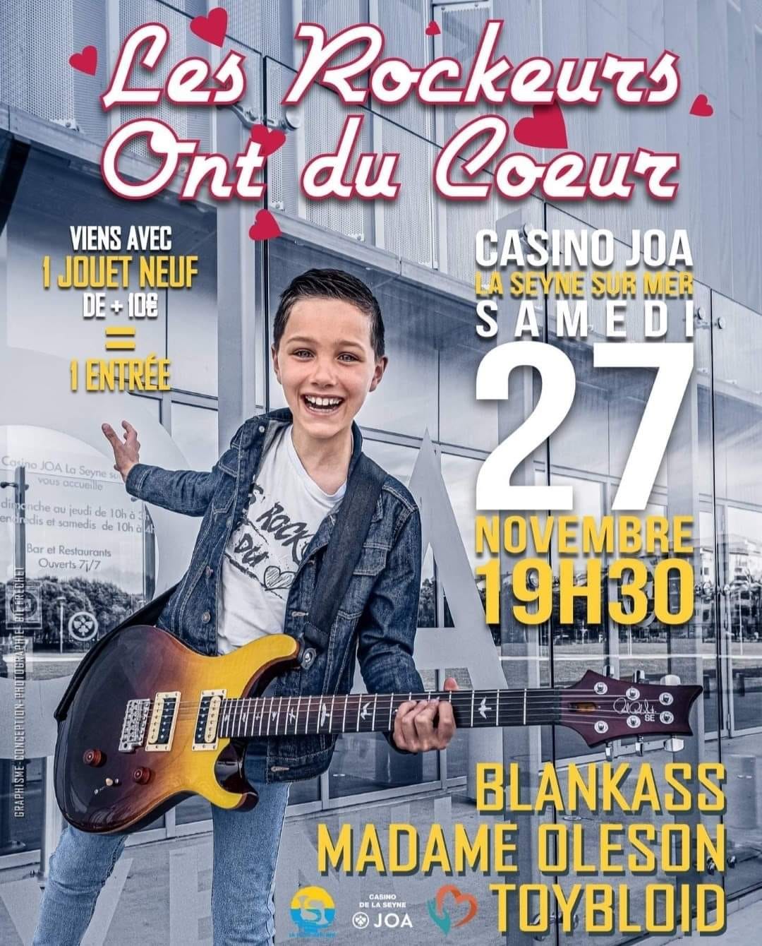 🎸 Blankass - TOYBLOÏD - Madame Oleson ❤ LES ROCKEURS ONT DU COEUR VAR 1 JOUET NEUF (valeur >10€)=1 ENTRÉE  👉 Samedi 27 Novembre 2021 Casino JOA La Seyne sur Mer (83)  🤝Partenaires Majeurs : La Seyne-Sur-Mer Casino JOA La Seyne @securi france  📷 Affiche créée et offerte par : Gil Frechet Photography  ⛵ Ambassadeur des Rockeurs ont du Cœur : Olivier Boblet - Mini Transat  📱Insta : @lesrockeursvar  📆 Évènement : https://facebook.com/events/s/les-rockeurs-ont-du-coeur/852792805425978/  🚨 Pour garantir La sécurité de toutes et tous et vous permettre de vivre sereinement l'événement, le concert sera organisé dans le respect des recommandations gouvernementales qui seront en vigueur. Ce jour : pass sanitaire obligatoire Prenez soin de vous ! 🤗